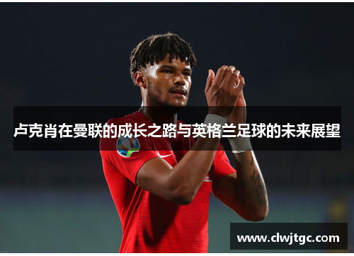 卢克肖在曼联的成长之路与英格兰足球的未来展望