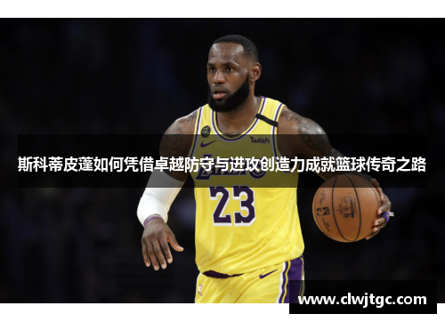 斯科蒂皮蓬如何凭借卓越防守与进攻创造力成就篮球传奇之路