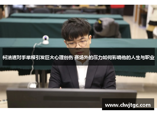 柯洁遭对手举报引发巨大心理创伤 赛场外的压力如何影响他的人生与职业