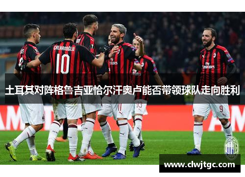 土耳其对阵格鲁吉亚恰尔汗奥卢能否带领球队走向胜利