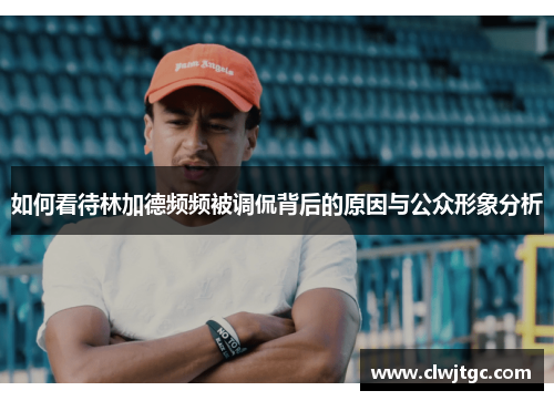 如何看待林加德频频被调侃背后的原因与公众形象分析 如何看待林加德频频被调侃背后的原因与公众形象分析