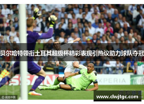 贝尔哈特领衔土耳其超级杯精彩表现引热议助力球队夺冠