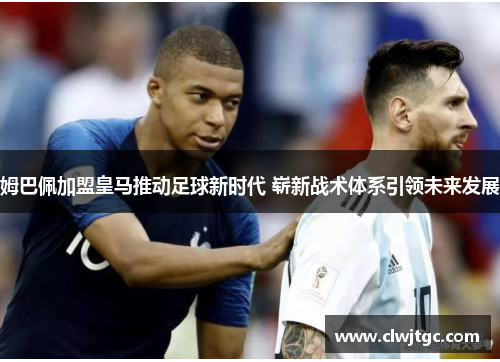 姆巴佩加盟皇马推动足球新时代 崭新战术体系引领未来发展 姆巴佩加盟皇马推动足球新时代 崭新战术体系引领未来发展