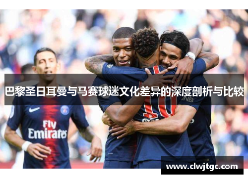 巴黎圣日耳曼与马赛球迷文化差异的深度剖析与比较