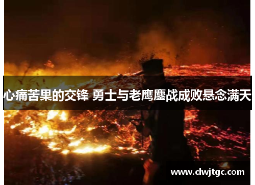 心痛苦果的交锋 勇士与老鹰鏖战成败悬念满天 心痛苦果的交锋 勇士与老鹰鏖战成败悬念满天