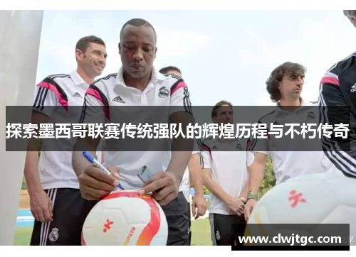 探索墨西哥联赛传统强队的辉煌历程与不朽传奇 探索墨西哥联赛传统强队的辉煌历程与不朽传奇