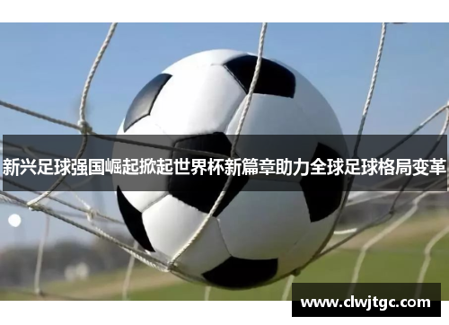 新兴足球强国崛起掀起世界杯新篇章助力全球足球格局变革