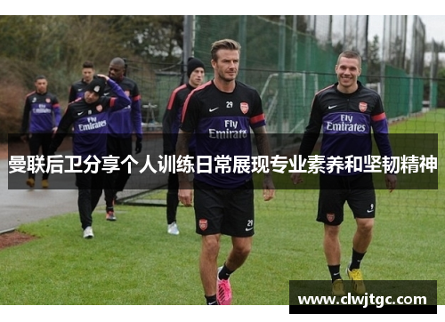 曼联后卫分享个人训练日常展现专业素养和坚韧精神