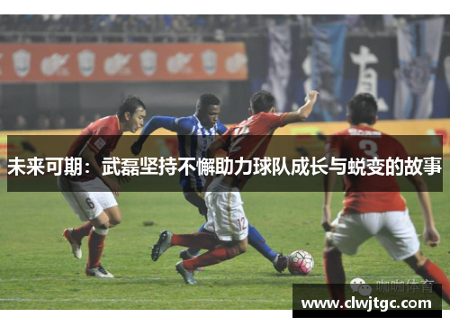未来可期:武磊坚持不懈助力球队成长与蜕变的故事 未来可期:武磊坚持不懈助力球队成长与蜕变的故事
