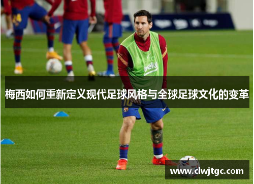 梅西如何重新定义现代足球风格与全球足球文化的变革 梅西如何重新定义现代足球风格与全球足球文化的变革